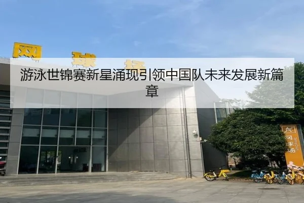 游泳世锦赛新星涌现引领中国队未来发展新篇章